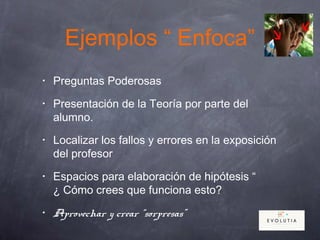 Ejemplos “ Enfoca”
• Preguntas Poderosas
• Presentación de la Teoría por parte del
alumno.
• Localizar los fallos y errores en la exposición
del profesor
• Espacios para elaboración de hipótesis “
¿ Cómo crees que funciona esto?
• Aprovechar y crear “sorpresas”
 