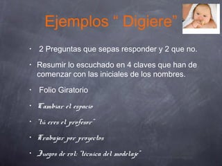 Ejemplos “ Digiere”
• 2 Preguntas que sepas responder y 2 que no.
• Resumir lo escuchado en 4 claves que han de
comenzar con las iniciales de los nombres.
• Folio Giratorio
• Cambiar el espacio
• “tú eres el profesor”
• Trabajar por proyectos
• Juegos de rol: “técnica del modelaje”
 
