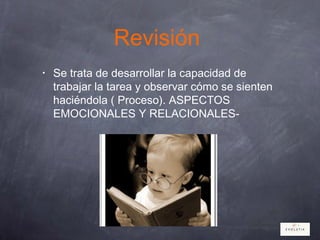 Revisión
• Se trata de desarrollar la capacidad de
trabajar la tarea y observar cómo se sienten
haciéndola ( Proceso). ASPECTOS
EMOCIONALES Y RELACIONALES-
 