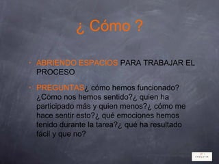 ¿ Cómo ?
• ABRIENDO ESPACIOS PARA TRABAJAR EL
PROCESO
• PREGUNTAS¿ cómo hemos funcionado?
¿Cómo nos hemos sentido?¿ quien ha
participado más y quien menos?¿ cómo me
hace sentir esto?¿ qué emociones hemos
tenido durante la tarea?¿ qué ha resultado
fácil y que no?
 