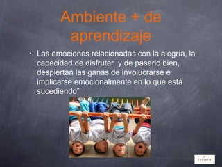 Ambiente + de
aprendizaje
• Las emociones relacionadas con la alegría, la
capacidad de disfrutar y de pasarlo bien,
despiertan las ganas de involucrarse e
implicarse emocionalmente en lo que está
sucediendo”
 