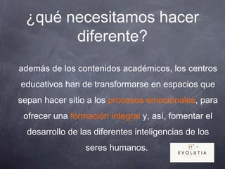 ¿qué necesitamos hacer
diferente?
además de los contenidos académicos, los centros
educativos han de transformarse en espacios que
sepan hacer sitio a los procesos emocionales, para
ofrecer una formación integral y, así, fomentar el
desarrollo de las diferentes inteligencias de los
seres humanos.
 