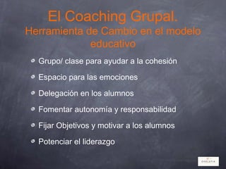 El Coaching Grupal.
Herramienta de Cambio en el modelo
educativo
Grupo/ clase para ayudar a la cohesión
Espacio para las emociones
Delegación en los alumnos
Fomentar autonomía y responsabilidad
Fijar Objetivos y motivar a los alumnos
Potenciar el liderazgo
 