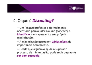 4. O que é Discouting?
  – Um (coach) professor é normalmente
  necessário para ajudar o aluno (coachee) a
  identificar e ultrapassar e a sua própria
  minimização.
  – A minimização ocorre em vários níveis de
  importância decrescente.
  – Desde que alguém o ajude a superar o
  processo de minimização, pode subir degraus e
  ser bem sucedido.
 