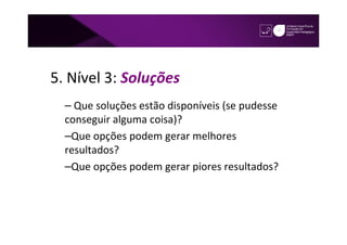 5. Nível 3: Soluções
  – Que soluções estão disponíveis (se pudesse
  conseguir alguma coisa)?
  –Que opções podem gerar melhores
  resultados?
  –Que opções podem gerar piores resultados?
 