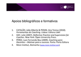 Apoios bibliográficos e formativos

1.   CATALÃO, João Alberto & PENIM, Ana Teresa (2010).
     Ferramentas de Coaching. Lisboa: Editora Lidel
2.   HAY, Julie (2007). Reflective Practice and Supervision for
     Coaches. New York: Open University Press.
3.   PÉREZ, Juan Fernando Bou (2009). Coaching para
     Docentes – Motivar para o sucesso. Porto: Porto Editora
4.   More Institut, Alemanha (www.more-institut.com)
 