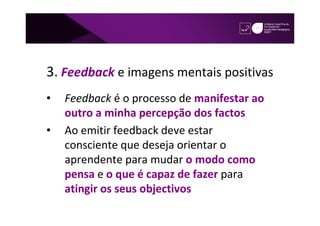 3. Feedback e imagens mentais positivas
•   Feedback é o processo de manifestar ao
    outro a minha percepção dos factos
•   Ao emitir feedback deve estar
    consciente que deseja orientar o
    aprendente para mudar o modo como
    pensa e o que é capaz de fazer para
    atingir os seus objectivos
 