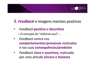 3. Feedback e imagens mentais positivas
•   Feedback positivo e descritivo
    – O exemplo do “elefante azul”…
•   Feedback centra nos
    comportamentos/processos realizados
    e nas suas consequências/produtos
•   Feedback claro e assertivo, motivado
    por uma atitude sincera e honesta
 