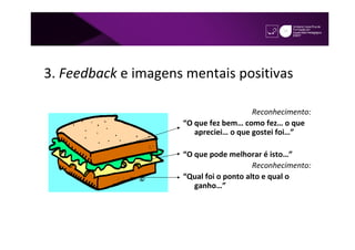 3. Feedback e imagens mentais positivas

                                        Reconhecimento:
                     “O que fez bem… como fez… o que
                        apreciei… o que gostei foi…”

                     “O que pode melhorar é isto…”
                                         Reconhecimento:
                     “Qual foi o ponto alto e qual o
                        ganho…”
 