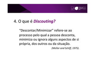 4. O que é Discouting?
  “Descontar/Minimizar” refere-se ao
  processo pelo qual a pessoa desconta,
  minimiza ou ignora alguns aspectos de si
  própria, dos outros ou da situação.
                       (Mellor and Schiff, 1975).
 