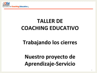 1	
  
TALLER	
  DE	
  	
  
COACHING	
  EDUCATIVO	
  
	
  
Trabajando	
  los	
  cierres	
  
	
  
Nuestro	
  proyecto	
  de	
  
Aprendizaje-­‐Servicio	
  
 