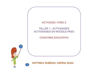 ACTIVIDAD. FORO 2 
TALLER 1 - ACTIVIDADES 
ACTIVIDADES EN MOODLE PASO 
COACHING EDUCATIVO 
VICTORIA EUGENIA OSPINA RUDA 
 