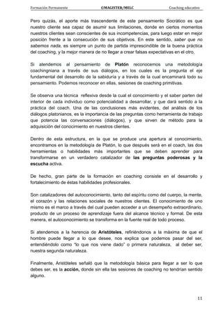 Formación Permanente                                        ©MAGISTER/MELC                                           Coaching educativo 
 
  11
Pero quizás, el aporte más trascendente de este pensamiento Socrático es que
nuestro cliente sea capaz de asumir sus limitaciones, donde en ciertos momentos
nuestros clientes sean conscientes de sus incompetencias, para luego estar en mejor
posición frente a la consecución de sus objetivos. En este sentido, saber que no
sabemos nada, es siempre un punto de partida imprescindible de la buena práctica
del coaching, y la mejor manera de no llegar a crear falsas expectativas en el otro.
Si atendemos al pensamiento de Platón reconocemos una metodología
coachingniana a través de sus diálogos, en los cuales es la pregunta el eje
fundamental del desarrollo de la sabiduría y a través de la cual encaminará todo su
pensamiento. Podemos reconocer en ellas, sesiones de coaching primitivas.
Se observa una técnica reflexiva desde la cual el conocimiento y el saber parten del
interior de cada individuo como potencialidad a desarrollar, y que dará sentido a la
práctica del coach. Una de las conclusiones más evidentes, del análisis de los
diálogos platonianos, es la importancia de las preguntas como herramienta de trabajo
que potencia las conversaciones (diálogos), y que sirven de método para la
adquisición del conocimiento en nuestros clientes.
Dentro de esta estructura, en la que se produce una apertura al conocimiento,
encontramos en la metodología de Platón, lo que después será en el coach, las dos
herramientas o habilidades más importantes que se deben aprender para
transformarse en un verdadero catalizador de las preguntas poderosas y la
escucha activa.
De hecho, gran parte de la formación en coaching consiste en el desarrollo y
fortalecimiento de éstas habilidades profesionales.
Son catalizadores del autoconocimiento, tanto del espíritu como del cuerpo, la mente,
el corazón y las relaciones sociales de nuestros clientes. El conocimiento de uno
mismo es el marco a través del cual pueden acceder a un desempeño extraordinario,
producto de un proceso de aprendizaje fuera del alcance técnico y formal. De esta
manera, el autoconocimiento se transforma en la fuente real de todo proceso.
Si atendemos a la herencia de Aristóteles, refiriéndonos a la máxima de que el
hombre puede llegar a lo que desee, nos explica que podemos pasar del ser,
entendiéndolo como “lo que nos viene dado” o primera naturaleza, al deber ser,
nuestra segunda naturaleza.
Finalmente, Aristóteles señaló que la metodología básica para llegar a ser lo que
debes ser, es la acción, donde sin ella las sesiones de coaching no tendrían sentido
alguno.
 