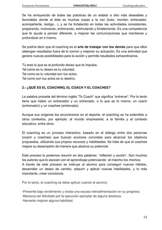 Formación Permanente                                        ©MAGISTER/MELC                                           Coaching educativo 
 
  13
Se ha enriquecido de todas las prácticas de un estado a otro más deseables y
favorables donde el éste es muchas cosas a la vez (tutor, monitor, entrenador,
acompañante, testigo…), y se ha fortalecido en todas las actividades consistentes,
preparando, motivando, entrenando, estimulando y fortaleciendo. Es una competencia
que te ayuda a pensar diferente, a mejorar las comunicaciones que mantienes y
profundizar en ti mismo.
Se podría decir que el coaching es el arte de trabajar con los demás para que ellos
obtengan resultados fuera de lo común y mejoren su actuación. Es una actividad que
genera nuevas posibilidades para la acción y permite resultados extraordinarios.
Tú eres lo que es el profundo deseo que te impulsa.
Tal como es tu deseo es tu voluntad.
Tal como es tu voluntad son tus actos.
Tal como son tus actos es tu destino.
2.- ¿QUÉ ES EL COACHING, EL COACH Y EL COACHEE?
La palabra procede del término inglés “To Coach” que significa “entrenar”. Por lo tanto
tiene que haber un entrenador y un entrenado, o lo que es lo mismo, un coach
(entrenador) y un coachee (entrenado).
Aunque sus orígenes los encontramos en el deporte, el coaching se ha extendido a
otros contextos, por ejemplo: al mundo empresarial, a la familia y al contexto
educativo, entre otros.
El coaching es un proceso interactivo, basado en el diálogo entre dos personas
(coach y coachee) que buscan acciones concretas para alcanzar los objetivos
propuestos, utilizando sus propios recursos y habilidades. Se trata de que el coachee
mejore su desempeño de manera que alcance su potencial.
Este proceso lo podemos resumir en dos palabras: “reflexión y acción”. Son muchos
los autores que lo asocian con el aprendizaje potenciando al máximo los mismos.
A través de este proceso se instruye al alumno para conseguir nuevos hábitos,
desarrollar un deseo de cambio, adquirir y aplicar nuevas habilidades, y lo más
importante, crear conciencia.
Por lo tanto, el coaching se debe aplicar cuando el alumno:
-Presente bajo rendimiento y exista una escasa retroalimentación en su progreso.
-Merezca ser felicitado por la ejecución ejemplar de alguna destreza.
-Necesite mejorar alguna habilidad.
 