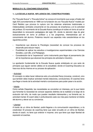 Formación Permanente                                        ©MAGISTER/MELC                                           Coaching educativo 
 
  15
MODULO II. EL COACHING EDUCATIVO.
1.- LA ESCUELA NUEVA. INFLUENCIA DEL CONSTRUCTIVISMO.
Por "Escuela Nueva" o "Escuela Activa" se conoce el movimiento que surge a finales del
siglo XIX (concretamente en 1889 con la fundación de una "Escuela Nueva" modelo por
Cecil Reddie) que provoca la ruptura con los sistemas anteriores tradicionales e
intelectualistas centrados únicamente en los procesos de enseñanza y en la actividad
del profesor. El movimiento de la Escuela Nueva constituye el núcleo en torno al cual se
desarrollará la renovación pedagógica del siglo XX, donde la atención deja de girar
exclusivamente en torno al profesor y a los programas, interesándose por el
conocimiento del alumno. Podemos resumir sus aspectos más características en los
siguientes puntos:
- Importancia que alcanza la Psicología (necesidad de conocer los procesos de
desarrollo para educar mejor).
- Posibilidad de aplicar los estudios e investigaciones experimentales a las Ciencias
Sociales, y por ello, a la Pedagogía.
- Consideración de la "experiencia" como instrumento para llegar al pensamiento (de
ahí la importancia que alcanzan los principios de actividad e intuición).
La aportación fundamental de la Escuela Nueva queda sintetizada en una serie de
principios que siguen siendo válidos en la actualidad, donde el Coaching Educativo se
hace eco de los mismos en su proceso de aplicación:
- Actividad
El concepto no debe hacer referencia solo a la actividad física (moverse, construir), sino
que también debe implicar actividad mental (relaciones, conclusiones). El coachee tiene
que llegar a través de la actividad mental a conclusiones para poder pasar a la acción.
- Interés
Como señala Claparède, las necesidades se convierten en intereses, por lo que habrá
que fomentar la necesidad de conocer aspectos distintos de la realidad a lo largo de la
evolución del niño, de modo que puedan resultarle interesantes y se fomente así, la
actividad mental. El coach debe ir profundizando cada vez más para mantener el interés
del alumno y elevar así su conciencia.
- Libertad
A través de un clima de libertad, podrá llegarse a la comunicación espontánea y a la
creatividad. El proceso de coaching tiene que estar envuelto en un clima de libertad,
donde el coach, no tiene que ordenar ni imponer, sino que tiene que dejar libertad de
expresión al coachee.
 
