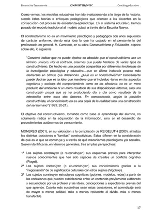 Formación Permanente                                        ©MAGISTER/MELC                                           Coaching educativo 
 
  17
Como vemos, los modelos educativos han ido evolucionando a lo largo de la historia,
siendo éstos teorías o enfoques pedagógicos que orientan a los docentes en la
consecución del proceso de enseñanza-aprendizaje. En el sistema educativo, hemos
pasado del modelo tradicional al modelo actual a través de la Escuela Nueva.
El constructivismo no es un movimiento psicológico y pedagógico con unos supuestos
de carácter uniforme, siendo esta idea la que ha cuajado en el pensamiento del
profesorado en general. M. Carretero, en su obra Constructivismo y Educación, expone
sobre ello, lo siguiente
"Conviene indicar que no puede decirse en absoluto que el constructivismo sea un
término unívoco. Por el contrario, creemos que puede hablarse de varios tipos de
constructivismo. De hecho es una posición compartida por diferentes tendencias de
la investigación psicológica y educativa....que en última instancia poseen más
elementos en común que diferencias. ¿Qué es el constructivismo? Básicamente
puede decirse que es la idea que mantiene que el individuo -tanto en los aspectos
cognitivos y sociales del comportamiento como en los afectivos- no es un mero
producto del ambiente ni un mero resultado de sus disposiciones internas, sino una
construcción propia que se va produciendo día a día como resultado de la
interacción entre esos dos factores. En consecuencia, según la posición
constructivista, el conocimiento no es una copia de la realidad sino una construcción
del ser humano" (1993: 20-21).
El objetivo del constructivismo, tomando como base el aprendizaje del alumno, no
solamente radica en la adquisición de la información, sino en el desarrollo de
procedimientos autónomos de pensamiento.
MONEREO (2001), en su valoración a la compilación de REIGELUTH (2000), sintetiza
las distintas posiciones o "familias" constructivistas. Éstas difieren en la consideración
de qué es lo que se construye y a través de qué mecanismos psicológicos y/o sociales.
Suelen identificarse, en términos generales, tres amplias perspectivas:
1ª Los sujetos construyen (o re-construyen) sus esquemas previos para interpretar
nuevos conocimientos que han sido capaces de crearles un conflicto cognitivo
(Piaget).
2ª Los sujetos construyen (o co-construyen) sus conocimientos gracias a la
"negociación" de de significados culturales con otros sujetos (Vigotsky).
3ª Los sujetos construyen estructuras cognitivas (guiones, modelos, redes) a partir de
las conexiones que pueden establecerse entre un contenido previamente elaborado
y secuenciado por un profesor y las ideas, concepciones y expectativas previas del
que aprende. Cuanto más sustantivas sean estas conexiones, el aprendizaje será
de mayor o menor calidad, más o menos resistente al olvido, más o menos
transferible.
 