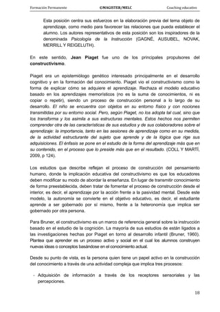 Formación Permanente                                        ©MAGISTER/MELC                                           Coaching educativo 
 
  18
Esta posición centra sus esfuerzos en la elaboración previa del tema objeto de
aprendizaje, como medio para favorecer las relaciones que pueda establecer el
alumno. Los autores representativos de esta posición son los inspiradores de la
denominada Psicología de la Instrucción (GAGNÉ, AUSUBEL, NOVAK,
MERRILL Y REIGELUTH).
En este sentido, Jean Piaget fue uno de los principales propulsores del
constructivismo.
Piaget era un epistemiólogo genético interesado principalmente en el desarrollo
cognitivo y en la formación del conocimiento. Piaget vio el constructivismo como la
forma de explicar cómo se adquiere el aprendizaje. Rechaza el modelo educativo
basado en los aprendizajes memorísticos (no es la suma de conocimientos, ni es
copiar o repetir), siendo un proceso de construcción personal a lo largo de su
desarrollo. El niño se encuentra con objetos en su entorno físico y con nociones
transmitidas por su entorno social. Pero, según Piaget, no los adopta tal cual, sino que
los transforma y los asimila a sus estructuras mentales. Estos hechos nos permiten
comprender otra de las características de sus estudios y de sus colaboradores sobre el
aprendizaje: la importancia, tanto en las sesiones de aprendizaje como en su medida,
de la actividad estructurante del sujeto que aprende y de la lógica que rige sus
adquisiciones. El énfasis se pone en el estudio de la forma del aprendizaje más que en
su contenido, en el proceso que lo preside más que en el resultado. (COLL Y MARTÍ,
2009, p 124).
Los estudios que describe reflejan el proceso de construcción del pensamiento
humano, donde la implicación educativa del constructivismo es que los educadores
deben modificar su modo de abordar la enseñanza. En lugar de transmitir conocimiento
de forma preestablecida, deben tratar de fomentar el proceso de construcción desde el
interior, es decir, el aprendizaje por la acción frente a la pasividad mental. Desde este
modelo, la autonomía se convierte en el objetivo educativo, es decir, el estudiante
aprende a ser gobernado por sí mismo, frente a la heteronomía que implica ser
gobernado por otra persona.
Para Bruner, el constructivismo es un marco de referencia general sobre la instrucción
basado en el estudio de la cognición. La mayoría de sus estudios de están ligados a
las investigaciones hechas por Piaget en torno al desarrollo infantil (Bruner, 1960).
Plantea que aprender es un proceso activo y social en el cual los alumnos construyen
nuevas ideas o conceptos basándose en el conocimiento actual.
Desde su punto de vista, es la persona quien tiene un papel activo en la construcción
del conocimiento a través de una actividad compleja que implica tres procesos:
- Adquisición de información a través de los receptores sensoriales y las
percepciones.
 