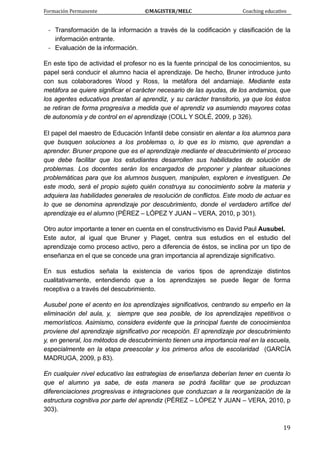 Formación Permanente                                        ©MAGISTER/MELC                                           Coaching educativo 
 
  19
- Transformación de la información a través de la codificación y clasificación de la
información entrante.
- Evaluación de la información.
En este tipo de actividad el profesor no es la fuente principal de los conocimientos, su
papel será conducir el alumno hacia el aprendizaje. De hecho, Bruner introduce junto
con sus colaboradores Wood y Ross, la metáfora del andamiaje. Mediante esta
metáfora se quiere significar el carácter necesario de las ayudas, de los andamios, que
los agentes educativos prestan al aprendiz, y su carácter transitorio, ya que los éstos
se retiran de forma progresiva a medida que el aprendiz va asumiendo mayores cotas
de autonomía y de control en el aprendizaje (COLL Y SOLÉ, 2009, p 326).
El papel del maestro de Educación Infantil debe consistir en alentar a los alumnos para
que busquen soluciones a los problemas o, lo que es lo mismo, que aprendan a
aprender. Bruner propone que es el aprendizaje mediante el descubrimiento el proceso
que debe facilitar que los estudiantes desarrollen sus habilidades de solución de
problemas. Los docentes serán los encargados de proponer y plantear situaciones
problemáticas para que los alumnos busquen, manipulen, exploren e investiguen. De
este modo, será el propio sujeto quién construya su conocimiento sobre la materia y
adquiera las habilidades generales de resolución de conflictos. Este modo de actuar es
lo que se denomina aprendizaje por descubrimiento, donde el verdadero artífice del
aprendizaje es el alumno (PÉREZ – LÓPEZ Y JUAN – VERA, 2010, p 301).
Otro autor importante a tener en cuenta en el constructivismo es David Paul Ausubel.
Este autor, al igual que Bruner y Piaget, centra sus estudios en el estudio del
aprendizaje como proceso activo, pero a diferencia de éstos, se inclina por un tipo de
enseñanza en el que se concede una gran importancia al aprendizaje significativo.
En sus estudios señala la existencia de varios tipos de aprendizaje distintos
cualitativamente, entendiendo que a los aprendizajes se puede llegar de forma
receptiva o a través del descubrimiento.
Ausubel pone el acento en los aprendizajes significativos, centrando su empeño en la
eliminación del aula, y, siempre que sea posible, de los aprendizajes repetitivos o
memorísticos. Asimismo, considera evidente que la principal fuente de conocimientos
proviene del aprendizaje significativo por recepción. El aprendizaje por descubrimiento
y, en general, los métodos de descubrimiento tienen una importancia real en la escuela,
especialmente en la etapa preescolar y los primeros años de escolaridad (GARCÍA
MADRUGA, 2009, p 83).
En cualquier nivel educativo las estrategias de enseñanza deberían tener en cuenta lo
que el alumno ya sabe, de esta manera se podrá facilitar que se produzcan
diferenciaciones progresivas e integraciones que conduzcan a la reorganización de la
estructura cognitiva por parte del aprendiz (PÉREZ – LÓPEZ Y JUAN – VERA, 2010, p
303).
 