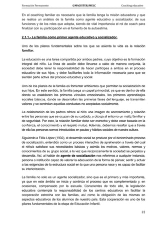 Formación Permanente                                        ©MAGISTER/MELC                                           Coaching educativo 
 
  22
En el coaching familiar es necesario que la familia tenga la misión educadora y que
se realice un análisis de la familia como agente educativo y socializador, de sus
funciones y de los roles que adopta, siendo de vital importancia el rol de coach para
finalizar con su participación en el fomento de la autoestima.
2.1.1.- La familia como primer agente educativo y socializador.
Uno de los pilares fundamentales sobre los que se asienta la vida es la relación
familiar.
La educación es una tarea compartida por ambos padres, cuyo objetivo es la formación
integral del niño. La línea de acción debe llevarse a cabo de manera conjunta, la
sociedad debe tener la responsabilidad de hacer partícipes a ambos en el proceso
educativo de sus hijos, y debe facilitarles toda la información necesaria para que se
sientan parte activa del proceso educativo y social.
Uno de los pilares de la familia es fomentar ambientes que permitan la socialización de
sus hijos. En este sentido, la familia juega un papel primordial, ya que es dentro de ella
donde se establecen los primeros vínculos emocionales, los primeros aprendizajes
sociales básicos, donde se desarrollan las primeras fases del lenguaje, se transmiten
valores y se controlan aquellas conductas no aceptadas socialmente.
La colaboración de los padres ofrece al niño una imagen de acercamiento y relación
entre las personas que se ocupan de su cuidado, y otorga al entorno un matiz familiar y
de seguridad. Por esto, la relación familiar debe ser estrecha y debe estar basada en la
confianza, el conocimiento y el respeto mutuo. Además, debemos resaltar que a través
de ella las personas somos introducidas en pautas y hábitos sociales de nuestra cultura.
Siguiendo a Félix López (1992), el desarrollo social se produce por el denominado proceso
de socialización, entendido como un proceso interactivo de aprehensión a través del cual
el niño/a satisface sus necesidades básicas y asimila los motivos, valores, normas y
conocimientos de su grupo social, a la vez que recíprocamente la sociedad se perpetúa y
desarrolla. Así, al hablar de agente de socialización nos referimos a cualquier instancia,
persona o institución capaz de valorar la adecuación de la forma de pensar, sentir y actuar
a las exigencias de la estructura social en la que una persona nace y es capaz de facilitar
su interiorización.
La familia no solo es un agente socializador, sino que es el primero y más importante,
ya que en este ámbito se inicia y continúa el proceso que es complementado y, en
ocasiones, compensado por la escuela. Conscientes de todo ello, la legislación
educativa contempla la responsabilidad de los centros educativos en facilitar la
cooperación estrecha con las familias, así como la obligación de las mismas en
aspectos educativos de los alumnos de nuestro país. Esta cooperación es uno de los
pilares fundamentales de la etapa de Educación Infantil.
 