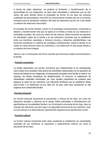 Formación Permanente                                        ©MAGISTER/MELC                                           Coaching educativo 
 
  24
A través de estas relaciones, se produce la formación y transformación de la
personalidad de sus integrantes, es decir esas actividades y relaciones que se dan
dentro del seno familiar tienen la propiedad de formar en los hijos las primeras
cualidades de personalidad y transmitir los conocimientos iniciales que son la condición
necesaria para la asimilación posterior del resto de relaciones que se van a dar desde
un sistema de relaciones más amplio.
El concepto de función familiar, común en la sociología contemporánea, comprende la
relación y transformación real que se opera en la familia a través de sus relaciones o
actividades sociales, así como por efecto de las mismas. Estas funciones se expresan
en actividades reales de la familia y en las relaciones concretas que se establecen
entre sus miembros, asociadas a diversos vínculos y relaciones extrafamiliares. Las
funciones constituyen un sistema de complejos condicionantes, donde la familia no es
viable sin cierta armonía entre sus miembros y una disfunción en ella puede afectar a
su sistema de forma integral.
Vamos a ver a continuación de forma concreta que funciones pueden encomendarse a
la familia:
- Función económica
La familia desempeña una función económica que históricamente le ha caracterizado
como célula de la sociedad. Ésta abarca las actividades relacionadas con la reposición de
fuerzas de trabajo de sus integrantes, el presupuesto de gastos de la familia en base a sus
ingresos, las tareas domésticas de abastecimiento, el consumo, la satisfacción de
necesidades materiales individuales, etc. Aquí resultan importantes los cuidados para
asegurar la salud de sus miembros. Las relaciones familiares que se establecen desde
esta función y la distribución de los roles son de gran valor para caracterizar la vida
subjetiva de la colectividad familiar
-Función biosocial
Su función biosocial comprende la procreación y crianza de los hijos, así como las
relaciones sexuales y afectivas de la pareja. Estas actividades e interrelaciones son
significativas en la estabilidad familiar y en la formación emocional de los hijos. Aquí se
incluyen las relaciones que dan lugar a la seguridad emocional de sus miembros, pero
a la vez educan a la descendencia, garantizando aspectos de la reproducción social.
- Función cultural
La función cultural comprende entre otras cuestiones la satisfacción de necesidades
culturales de sus miembros, la superación y esparcimiento cultural, así como la
educación de los hijos.
 