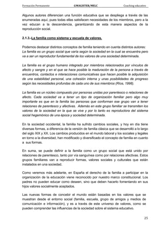 Formación Permanente                                        ©MAGISTER/MELC                                           Coaching educativo 
 
  25
Algunos autores diferencian una función educativa que se despliega a través de las
enumeradas aquí, pues todas ellas satisfacen necesidades de los miembros, pero a la
vez educan a la descendencia, garantizando de esta manera aspectos de la
reproducción social.
2.1.3.-La familia como sistema y escuela de valores.
Podemos destacar distintos conceptos de familia teniendo en cuenta distintos autores:
La familia es un grupo social que varía según la sociedad en la cual se encuentra pero
va a ser un reproductor fundamental de los valores de una sociedad determinada.
La familia es el grupo humano integrado por miembros relacionados por vínculos de
afecto y sangre y en el que se hace posible la maduración de la persona a través de
encuentros, contactos e interacciones comunicativas que hacen posible la adquisición
de una estabilidad personal, una cohesión interna y unas posibilidades de progreso
según las necesidades profundas de cada uno de sus miembros (Ríos, 1998).
La familia es un núcleo compuesto por personas unidas por parentesco o relaciones de
afecto. Cada sociedad va a tener un tipo de organización familiar pero algo muy
importante es que en la familia las personas que conforman ese grupo van a tener
relaciones de parentesco y afectivas. Además en este grupo familiar se transmiten los
valores de la sociedad en la que se vive y por lo tanto es reproductora del sistema
social hegemónico de una época y sociedad determinada.
En la sociedad occidental, la familia ha sufrido cambios sociales, y hoy en día tiene
diversas formas, a diferencia de la versión de familia clásica que se desarrolló a lo largo
del siglo XIX y XX. Los cambios producidos en el mundo laboral y los sociales y legales
en torno a la diversidad, han modificado y diversificado el concepto de familia en cuanto
a sus formas.
En suma, se puede definir a la familia como un grupo social que está unido por
relaciones de parentesco, tanto por vía sanguínea como por relaciones afectivas. Estos
grupos familiares van a reproducir formas, valores sociales y culturales que están
instalados en una sociedad.
Como veremos más adelante, en España el derecho de la familia a participar en la
organización de la educación viene reconocido por nuestro marco constitucional. Los
padres no pueden educar como deseen, sino que deben hacerlo fomentando en sus
hijos valores socialmente aceptados.
Las nuevas formas de concebir el mundo están basadas en los valores que se
muestran desde el entorno social (familia, escuela, grupo de amigos y medios de
comunicación e información), y es a través de este universo de valores, como se
pueden comprender las influencias de la sociedad sobre el sistema educativo.
 