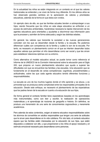 Formación Permanente                                        ©MAGISTER/MELC                                           Coaching educativo 
 
  26
En la actualidad los niños se están integrando en un contexto en el que los valores
tradicionales se entienden y se viven de forma muy diferente. En los últimos años se
han observado grandes cambios en la apreciación de valores y prioridades
educativas, además de la forma en que éstos son vividos.
Un ejemplo claro de ello, es que las familias actuales tienden a sobreproteger a sus
hijos, siendo frecuente que los niños en esta etapa educativa se enfrenten a un
exceso de estímulos ambientales, haciéndose necesaria la rápida intervención de los
agentes educativos para orientarles y ayudarles a discriminar esa información para
que la procesen y asimilen de forma adecuada y según las distintas edades.
En general, los valores que transmite la sociedad a las nuevas generaciones
coinciden con los que se desarrollan desde la familia y la escuela. No podemos
diferenciar cuáles son competencia de la familia y cuáles lo son de la escuela. Por
tanto, es necesario un planteamiento común en el que se intenten desarrollar todos
aquellos valores que permitan al niño desarrollarse como ser social y que les sirvan
para establecer relaciones óptimas con su entorno.
Como alternativa al modelo educativo actual, se puede tomar como referencia el
Informe de la UNESCO de la Comisión Internacional sobre la educación para el Siglo
XXI, que propone un nuevo planteamiento educativo que ayuda a superar las
dificultades con que se encuentran las familias y las escuelas. Una educación que se
fundamente en el desarrollo de varias competencias: cognitivas, procedimentales y
actitudinales, sobre las que cada agente educativo tendrá diferentes funciones y
responsabilidades.
La escuela es uno de los muchos lugares donde el niño aprende y se educa, y es
primordial que se produzca cierta complicidad entre los responsables principales de la
educación. Desde este enfoque, es necesario el planteamiento de las expectativas
que los padres tienen de la escuela en cuanto a la educación de sus hijos.
De forma general el contexto familiar tiene expectativas basadas en los aprendizajes
más instrumentales, como son leer y escribir, la realización de operaciones
matemáticas y el aprendizaje de nociones de geografía e historia. En definitiva, se
produce una transmisión de una serie de conocimientos cognoscitivos y meramente
académicos.
Pero además de estos contenidos, exigen al sistema educativo responsabilidades sobre
los alumnos de convertirlos en adultos responsables que tengan una serie de actitudes
que le sirvan para desarrollarse en la vida cotidiana. Por otro lado, el contexto educativo
espera que las familias estén interesadas por la educación de sus hijos, que estén
dispuestos a colaborar con ello, y que proporcionen a los niños el apoyo necesario y el
estímulo emocional necesario para desarrollarse como personas.
 