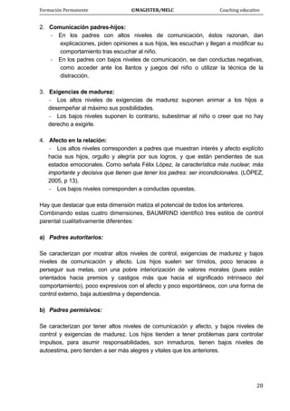 Formación Permanente                                        ©MAGISTER/MELC                                           Coaching educativo 
 
  28
2. Comunicación padres-hijos:
- En los padres con altos niveles de comunicación, éstos razonan, dan
explicaciones, piden opiniones a sus hijos, les escuchan y llegan a modificar su
comportamiento tras escuchar al niño.
- En los padres con bajos niveles de comunicación, se dan conductas negativas,
como acceder ante los llantos y juegos del niño o utilizar la técnica de la
distracción.
3. Exigencias de madurez:
- Los altos niveles de exigencias de madurez suponen animar a los hijos a
desempeñar al máximo sus posibilidades.
- Los bajos niveles suponen lo contrario, subestimar al niño o creer que no hay
derecho a exigirle.
4. Afecto en la relación:
- Los altos niveles corresponden a padres que muestran interés y afecto explícito
hacia sus hijos, orgullo y alegría por sus logros, y que están pendientes de sus
estados emocionales. Como señala Félix López, la característica más nuclear, más
importante y decisiva que tienen que tener los padres: ser incondicionales. (LÓPEZ,
2005, p 13).
- Los bajos niveles corresponden a conductas opuestas.
Hay que destacar que esta dimensión matiza el potencial de todos los anteriores.
Combinando estas cuatro dimensiones, BAUMRIND identificó tres estilos de control
parental cualitativamente diferentes:
a) Padres autoritarios:
Se caracterizan por mostrar altos niveles de control, exigencias de madurez y bajos
niveles de comunicación y afecto. Los hijos suelen ser tímidos, poco tenaces a
perseguir sus metas, con una pobre interiorización de valores morales (pues están
orientados hacia premios y castigos más que hacia el significado intrínseco del
comportamiento), poco expresivos con el afecto y poco espontáneos, con una forma de
control externo, baja autoestima y dependencia.
b) Padres permisivos:
Se caracterizan por tener altos niveles de comunicación y afecto, y bajos niveles de
control y exigencias de madurez. Los hijos tienden a tener problemas para controlar
impulsos, para asumir responsabilidades, son inmaduros, tienen bajos niveles de
autoestima, pero tienden a ser más alegres y vitales que los anteriores.
 