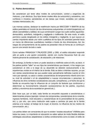 Formación Permanente                                        ©MAGISTER/MELC                                           Coaching educativo 
 
  29
c) Padres democráticos:
Se caracterizan por tener altos niveles de comunicación, control y exigencias de
madurez, y ser afectivos. Sus hijos tienen niveles altos de autocontrol y autoestima, con
confianza e iniciativa, persistentes en las tareas que inician, sociables con valores
morales interiorizados, etc.
Las mismas autoras, destacan la redefinición hecha por MACCOBY Y MARTIN de los
estilos parentales en función de dos dimensiones subyacentes: el control (exigencia) y el
afecto (sensibilidad y calidez), de cuya combinación surgen los cuatro estilos siguientes:
democrático, autoritario, indulgente y negligente o indiferente. De este modo, el estilo
permisivo queda desglosado en los estilos indulgente y negligente, lo que supuso un
cambio importante desde una visión cualitativa de los tipos de autoridad parental hacia
un marco de diferencias cuantitativas medidas a través de dos dimensiones. Así, los
rasgos de comportamiento de los padres se presentan más en forma de un continuum
que en una versión de todo o nada.
Como señalan PANIAGUA Y PALACIOS (2005, p 268), el estilos educativo responde
sólo en parte a una opción consciente, siendo con mucha frecuencia fruto de una
historia personal de socialización, de educación y de relaciones.
Sin embargo, la familia no tiene un poder absoluto e indefinido sobre el niño, es decir, ni
los padres podrán ''tallar'' en sus hijos las características que deseen, ni los rasgos que
caractericen al niño a lo largo de su desarrollo se deberán exclusivamente a las
experiencias vividas en el interior de la familia. Esto se debe a distintas razones, ya que
son ciertas características las que pueden estar parcialmente definidas cuando el niño
nace (por ejemplo, su salud o ciertas características de temperamento infantil como son
su nivel de actividad o el de adaptabilidad a nuevas circunstancias o personas), la
influencia de otros contextos socializadores (escuela, compañeros), y el hecho de que la
familia se encuentra bajo la influencia de un conjunto de factores que condicionan y
determinan su funcionamiento (situación socioeconómica de los padres, coyuntura
política y económica de la sociedad en general etc.).
Esto hace que, por un lado, cada familia se encuentre expuesta a características o
determinantes propios (ejemplo: número de componentes, características de la vivienda,
ingresos familiares, nivel educativo y características de la personalidad de los padres,
etc.) y, por otro, que como institución esté sujeta a cambios (el paso de la familia
extensa a la nuclear, el trabajo de la mujer, el divorcio, la influencia de los medios de
comunicación, etc.).
Los padres deben ser conscientes de que no existen “recetas educativas” infalibles para
todos los casos. Lo importante en educación es saber aplicar de modo flexible distintas
estrategias educativas adaptándose a ciertos condicionantes como la edad, el estilo de
 