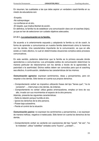 Formación Permanente                                        ©MAGISTER/MELC                                           Coaching educativo 
 
  33
En resumen, las cualidades a las que debe aspirar un verdadero coach-familia en su
misión de educadores son:
-Empatía.
-No sobreproteger.
-La confianza en el otro.
-El respeto, que implica libertad de acción.
En definitiva, la familia ha de establecer una comunicación clara con el coachee (hijos),
ya que se han de seleccionar con cuidado objetivos adecuados.
2.1.5.1.- La comunicación en la familia.
De acuerdo a lo anteriormente expuesto y adoptando la familia su rol de coach, la
forma de aprender a comunicarnos en nuestra familia determinará cómo lo haremos
con los demás. Una característica importante de la comunicación, es que en ella
existe un matiz afectivo, lo cual en determinadas situaciones complica estos procesos
comunicativos.
En este sentido, podemos determinar que la familia es la primera escuela donde
aprendemos a comunicarnos. Los principales estilos de comunicación determinan la
manera particular de relacionarnos con los demás a través de la agresividad, la
pasividad o la asertividad. Dichos estilos deben ser conocidos para que el coaching
sea efectivo. A continuación, detallamos las características de los mismos:
Comunicación agresiva: expresan sentimientos, ideas y pensamientos, pero sin
respetar a los demás. Sólo tienes en cuenta sus propios derechos.
- Comportamiento verbal: es impositivo utilizando frases del tipo "tienes que", "no te
consiento"…, interrumpe a los demás, da órdenes.
- Comportamiento no verbal: utiliza gestos amenazadores, emplea un tono de voz
alto, invade con sus movimientos el espacio de la otra persona.
Además, presenta las siguientes características:
- Daña la relación porque humilla al otro.
- Ignora los derechos de la otra persona.
- Posee baja autoestima.
- Pierde el control de la situación.
Comunicación pasiva: no expresan los sentimientos y pensamientos, o se expresan
de manera ineficaz, negativa e inadecuada. Sólo tienen en cuenta los derechos de los
demás.
- Comportamiento verbal: es vacilante con expresiones del tipo "quizá", "tal vez", "no
te molestes", utiliza "coletillas" verbales como "bueno", ¿verdad?…
 