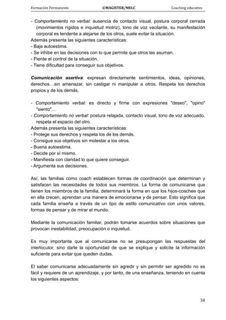 Formación Permanente                                        ©MAGISTER/MELC                                           Coaching educativo 
 
  34
- Comportamiento no verbal: ausencia de contacto visual, postura corporal cerrada
(movimientos rígidos e inquietud motriz), tono de voz vacilante, su manifestación
corporal es tendente a alejarse de los otros, suele evitar la situación.
Además presenta las siguientes características:
- Baja autoestima.
- Se inhibe en las decisiones con lo que permite que otros las asuman.
- Pierde el control de la situación.
- Tiene dificultad para conseguir sus objetivos.
Comunicación asertiva: expresan directamente sentimientos, ideas, opiniones,
derechos…sin amenazar, sin castigar ni manipular a otros. Respeta los derechos
propios y de los demás.
- Comportamiento verbal: es directo y firme con expresiones "deseo", "opino"
"siento"…
- Comportamiento no verbal: postura relajada, contacto visual, tono de voz adecuado,
respeta el espacio del otro.
Además presenta las siguientes características:
- Protege sus derechos y respeta los de los demás.
- Consigue sus objetivos sin molestar a los otros.
- Buena autoestima.
- Decide por sí mismo.
- Manifiesta con claridad lo que quiere conseguir.
- Argumenta sus decisiones.
Así, las familias como coach establecen formas de coordinación que determinan y
satisfacen las necesidades de todos sus miembros. La forma de comunicarse que
tienen los miembros de la familia, determinará la forma en que los hijos-coachee que
en ella crecen, aprendan una manera de emocionarse y de pensar. Esto significa que
cada familia enseña a través de un tipo de estilo comunicativo con unos valores,
formas de pensar y de mirar el mundo.
Mediante la comunicación familiar, podrán tomarse acuerdos sobre situaciones que
provocan inestabilidad, preocupación o inquietud.
Es muy importante que al comunicarse no se presupongan las respuestas del
interlocutor, sino darle la oportunidad de que se explique y solicite la información
suficiente para evitar que queden dudas.
El saber comunicarse adecuadamente sin agredir y sin permitir ser agredido no es
fácil y requiere de un aprendizaje, y por tanto, de una enseñanza, teniendo en cuenta
los siguientes aspectos:
 