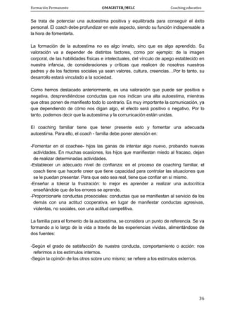 Formación Permanente                                        ©MAGISTER/MELC                                           Coaching educativo 
 
  36
Se trata de potenciar una autoestima positiva y equilibrada para conseguir el éxito
personal. El coach debe profundizar en este aspecto, siendo su función indispensable a
la hora de fomentarla.
La formación de la autoestima no es algo innato, sino que es algo aprendido. Su
valoración va a depender de distintos factores, como por ejemplo: de la imagen
corporal, de las habilidades físicas e intelectuales, del vínculo de apego establecido en
nuestra infancia, de consideraciones y críticas que realicen de nosotros nuestros
padres y de los factores sociales ya sean valores, cultura, creencias…Por lo tanto, su
desarrollo estará vinculado a la sociedad.
Como hemos destacado anteriormente, es una valoración que puede ser positiva o
negativa, desprendiéndose conductas que nos indican una alta autoestima, mientras
que otras ponen de manifiesto todo lo contrario. Es muy importante la comunicación, ya
que dependiendo de cómo nos digan algo, el efecto será positivo o negativo. Por lo
tanto, podemos decir que la autoestima y la comunicación están unidas.
El coaching familiar tiene que tener presente esto y fomentar una adecuada
autoestima. Para ello, el coach - familia debe poner atención en:
-Fomentar en el coachee- hijos las ganas de intentar algo nuevo, probando nuevas
actividades. En muchas ocasiones, los hijos que manifiestan miedo al fracaso, dejan
de realizar determinadas actividades.
-Establecer un adecuado nivel de confianza: en el proceso de coaching familiar, el
coach tiene que hacerle creer que tiene capacidad para controlar las situaciones que
se le puedan presentar. Para que esto sea real, tiene que confiar en sí mismo.
-Enseñar a tolerar la frustración: lo mejor es aprender a realizar una autocrítica
enseñándole que de los errores se aprende.
-Proporcionarle conductas prosociales: conductas que se manifiestan al servicio de los
demás con una actitud cooperativa, en lugar de manifestar conductas agresivas,
violentas, no sociales, con una actitud competitiva.
La familia para el fomento de la autoestima, se considera un punto de referencia. Se va
formando a lo largo de la vida a través de las experiencias vividas, alimentándose de
dos fuentes:
-Según el grado de satisfacción de nuestra conducta, comportamiento o acción: nos
referimos a los estímulos internos.
-Según la opinión de los otros sobre uno mismo: se refiere a los estímulos externos.
 
