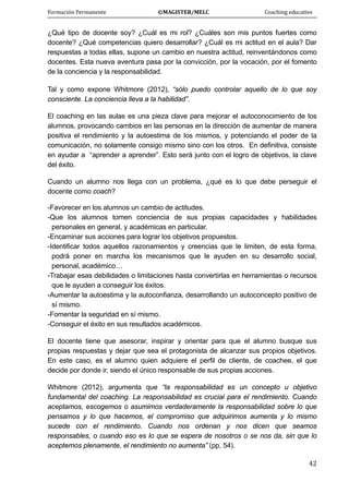 Formación Permanente                                        ©MAGISTER/MELC                                           Coaching educativo 
 
  42
¿Qué tipo de docente soy? ¿Cuál es mi rol? ¿Cuáles son mis puntos fuertes como
docente? ¿Qué competencias quiero desarrollar? ¿Cuál es mi actitud en el aula? Dar
respuestas a todas ellas, supone un cambio en nuestra actitud, reinventándonos como
docentes. Esta nueva aventura pasa por la convicción, por la vocación, por el fomento
de la conciencia y la responsabilidad.
Tal y como expone Whitmore (2012), “sólo puedo controlar aquello de lo que soy
consciente. La conciencia lleva a la habilidad”.
El coaching en las aulas es una pieza clave para mejorar el autoconocimiento de los
alumnos, provocando cambios en las personas en la dirección de aumentar de manera
positiva el rendimiento y la autoestima de los mismos, y potenciando el poder de la
comunicación, no solamente consigo mismo sino con los otros. En definitiva, consiste
en ayudar a “aprender a aprender”. Esto será junto con el logro de objetivos, la clave
del éxito.
Cuando un alumno nos llega con un problema, ¿qué es lo que debe perseguir el
docente como coach?
-Favorecer en los alumnos un cambio de actitudes.
-Que los alumnos tomen conciencia de sus propias capacidades y habilidades
personales en general, y académicas en particular.
-Encaminar sus acciones para lograr los objetivos propuestos.
-Identificar todos aquellos razonamientos y creencias que le limiten, de esta forma,
podrá poner en marcha los mecanismos que le ayuden en su desarrollo social,
personal, académico…
-Trabajar esas debilidades o limitaciones hasta convertirlas en herramientas o recursos
que le ayuden a conseguir los éxitos.
-Aumentar la autoestima y la autoconfianza, desarrollando un autoconcepto positivo de
sí mismo.
-Fomentar la seguridad en sí mismo.
-Conseguir el éxito en sus resultados académicos.
El docente tiene que asesorar, inspirar y orientar para que el alumno busque sus
propias respuestas y dejar que sea el protagonista de alcanzar sus propios objetivos.
En este caso, es el alumno quien adquiere el perfil de cliente, de coachee, el que
decide por donde ir, siendo el único responsable de sus propias acciones.
Whitmore (2012), argumenta que “la responsabilidad es un concepto u objetivo
fundamental del coaching. La responsabilidad es crucial para el rendimiento. Cuando
aceptamos, escogemos o asumimos verdaderamente la responsabilidad sobre lo que
pensamos y lo que hacemos, el compromiso que adquirimos aumenta y lo mismo
sucede con el rendimiento. Cuando nos ordenan y nos dicen que seamos
responsables, o cuando eso es lo que se espera de nosotros o se nos da, sin que lo
aceptemos plenamente, el rendimiento no aumenta” (pp, 54).
 