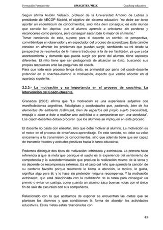 Formación Permanente                                        ©MAGISTER/MELC                                           Coaching educativo 
 
  43
Según afirma Antolín Velasco, profesor de la Universidad Antonio de Lebrija y
presidente de AECOP Madrid, el objetivo del sistema educativo “no debe ser tanto
aportar un vademécum de conocimientos, sino más bien conseguir, en este mundo
que cambia tan deprisa, que el alumno aprenda a orientarse sin perderse y
reconocerse como persona, para conseguir sacar todo lo mejor de sí mismo.”
Tomar conciencia de esto, supone para el docente un cambio de perspectiva,
convirtiéndose en observador y en espectador del proceso de aprendizaje. Este cambio
consiste en afrontar los problemas que puedan surgir, cambiando su rol desde la
perspectiva de resolverlos de la manera tradicional a la de ser facilitador, ya que cada
acontecimiento y demanda que pueda surgir por parte del alumno, tiene aspectos
diferentes. El niño tiene que ser protagonista de alcanzar su éxito, buscando sus
propias respuestas ante las preguntas del coach.
Para que todo este proceso tenga éxito, es primordial por parte del coach-docente
potenciar en el coachee-alumno la motivación, aspecto que vamos abordar en el
apartado siguiente.
2.2.3.- La motivación y su importancia en el proceso de coaching. La
intervención del Coach-Docente.
Granados (2003) afirma que "La motivación es una experiencia subjetiva con
manifestaciones cognitivas, fisiológicas y conductuales que, partiendo, bien de los
elementos del ambiente (estímulo), bien de aspectos del propio sujeto (necesidad),
empuja o atrae a éste a realizar una actividad o a comportarse con una conducta".
Los coach-docentes deben procurar que los alumnos se impliquen en este proceso.
El docente no basta con enseñar, sino que debe motivar al alumno. La motivación es
el motor en el proceso de enseñanza-aprendizaje. En este sentido, no debe su valor
únicamente a la transmisión de conocimientos, sino que además tiene que ser capaz
de transmitir valores y actitudes positivas hacia la tarea educativa.
Podemos distinguir dos tipos de motivación: intrínseca y extrínseca. La primera hace
referencia a que la meta que persigue el sujeto es la experiencia del sentimiento de
competencia y la autodeterminación que produce la realización misma de la tarea y
no depende de recompensas externas. Es el caso del niño que aprende la canción de
su cantante favorito porque realmente le llama la atención, le motiva, le gusta,
significa algo para él, y lo hace sin pretender ninguna recompensa. Y la motivación
extrínseca, que está relacionada con la realización de la tarea para conseguir un
premio o evitar un castigo, como cuando un alumno saca buenas notas con el único
fin de salir de excursión con sus compañeros.
Relacionado con lo que acabamos de exponer se encuentran las metas que se
plantean los alumnos y que condicionan la forma de abordar las actividades
educativas. Estas metas están relacionadas con:
 