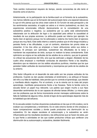 Formación Permanente                                        ©MAGISTER/MELC                                           Coaching educativo 
 
  45
Todo cambio motivacional requiere de tiempo, siendo conscientes de ello tanto el
docente como el alumno.
Anteriormente, en la participación de la familia-coach en el fomento de la autoestima,
nos hemos referido que en la formación del autoconcepto tiene una especial relevancia
lo que el niño piensa que los otros creen sobre él. En función de esta percepción y de
los sentimientos asociados, el sujeto se valora a sí mismo (autoestima), es decir, las
experiencias emocionales influirán decisivamente en la consolidación de una
autoestima positiva o negativa. La autoestima por su parte está estrechamente
relacionada con la atribución de logro o la capacidad para atribuir la causalidad al
resultado de sus propias acciones. La atribución puede ser interna (por ejemplo: he
hecho bien el ejercicio porque me he esforzado) o externa (he hecho bien el ejercicio
porque era muy fácil). Este estilo interno o externo predice que el niño tenga iniciativa y
persista frente a las dificultades, o por el contrario, abandone tan pronto éstas se
presentan. A los tres años ya empiezan a hacer atribuciones sobre sus éxitos o
fracasos. Al principio son optimistas, subestiman las dificultades de la tarea y
mantienen las expectativas de éxito, aunque no realicen la tarea correctamente. Este
optimismo se origina en las actitudes de los adultos de su entorno, que por lo general,
no critican las actuaciones del niño, sino que las estimulan y elogian. Alrededor de los
cuatro años empiezan a manifestar conductas de abandono frente a los desafíos,
abandono que se relaciona con los estilos educativos punitivos, mientras que los que
persisten hallan actitudes de reconocimiento y recompensa por parte de los adultos de
su entorno.
Otro factor influyente en el desarrollo de este estilo son las propias actitudes de los
profesores. Cuando se dan pautas orientadas al rendimiento y se atribuye el fracaso
del niño a su falta de habilidad, éste percibe que no controla el aprendizaje, que desiste
y manifiesta afecto negativo. Por el contrario, si se le orienta con la meta del propio
aprendizaje, manifiesta perseverancia frente a los fracasos. Tanto la familia como la
escuela tienen un papel muy relevante. Los padres que exigen mucho a sus hijos
desarrollan sentimientos de no ser capaces de afrontar tareas difíciles. Lo mismo pasa
con los profesores que de forma inconsciente envían mensajes sublimizares sobre la
falta de habilidad de algunos niños, donde el logro de los aprendizajes depende más de
la habilidad que del esfuerzo.
En la escuela existen muchas situaciones evaluadoras en las que el niño evalúa y se le
evalúan sus competencias y rendimiento. Es en este entorno donde el niño empieza a
hacer comparaciones sociales y donde puede producirse una disminución de su
autoestima. En las etapas escolares el autoconcepto y la autoestima se verán
influenciados por los resultados escolares y las atribuciones que se hacen de estos, por
lo que frente a actividades en las que suelen producirse críticas que conlleven una
disminución de su autoconcepto y autoestima, desisten fácilmente.
 
