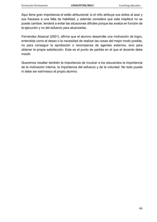 Formación Permanente                                        ©MAGISTER/MELC                                           Coaching educativo 
 
  46
Aquí tiene gran importancia el estilo atribucional: si el niño atribuye sus éxitos al azar y
sus fracasos a una falta de habilidad, y además considera que esta ineptitud no se
puede cambiar, tenderá a evitar las situaciones difíciles porque las evalúa en función de
la ejecución y no del esfuerzo para alcanzarlas.
Fernández Abascal (2001), afirma que el alumno desarrolle una motivación de logro,
entendida como el deseo o la necesidad de realizar las cosas del mejor modo posible,
no para conseguir la aprobación o recompensa de agentes externos, sino para
obtener la propia satisfacción. Este es el punto de partida en el que el docente debe
insistir.
Queremos resaltar también la importancia de inculcar a los educandos la importancia
de la motivación interna, la importancia del esfuerzo y de la voluntad. No todo puede
ni debe ser extrínseco al propio alumno.
 