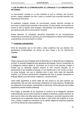 Formación Permanente                                        ©MAGISTER/MELC                                           Coaching educativo 
 
  48
1.-LOS PILARES DE LA COMUNICACIÓN: EL LENGUAJE Y LA COMUNICACIÓN
NO VERBAL
La comunicación consiste en un acto mediante el cual un individuo (ser humano,
animal u objeto) establece con otro u otros un contacto que le permite transmitir una
determinada información.
Al establecer cualquier proceso de comunicación nuestra intención principal es
comunicar un determinado contenido a otra persona. En este sentido, hay que tener en
cuenta no sólo la relación entre lenguaje y pensamiento, sino también la información
que aporta en este acto la comunicación no verbal.
Ambos aspectos, se consideran elementos importantes en las conversaciones
mantenidas en el proceso de coaching, por eso analizaremos la relación entre lenguaje
y pensamiento y la comunicación no verbal.
1.1.-Lenguaje y pensamiento.
Entre las respuestas que se han dado a estas cuestiones hay que destacar dos
aportaciones fundamentales: las teorías de Jean Piaget y de Lev Semenovich
Vygotsky.
-Piaget
Piaget, presupone que el lenguaje está condicionado por el desarrollo de la inteligencia,
es decir, se necesita inteligencia para apropiarse del lenguaje. Para él, el desarrollo de
la inteligencia empieza desde el nacimiento, por lo que el niño aprende a hablar a
medida que su desarrollo cognitivo alcanza el nivel concreto deseado. Es el
pensamiento el que posibilita al lenguaje, lo que significa que el ser humano al nacer,
no posee lenguaje, sino que lo adquiere poco a poco como parte del desarrollo
cognitivo. Los primeros pensamientos inteligentes del niño no pueden expresarse en
lenguaje debido a que sólo existen imágenes y acciones físicas.
Llama habla egocéntrica al primer habla del niño porque la usa para expresar sus
pensamientos más que para comunicarse socialmente con otras personas. Simplemente
son reflexiones de sus propios pensamientos e intenciones. Podría afirmarse que el habla
egocéntrica precede al habla socializada.
Para Piaget, el desarrollo de los esquemas es sinónimo de la inteligencia, elemento
fundamental para que los seres humanos se adapten al ambiente y puedan sobrevivir, es
decir, que los niños y las niñas desde que nacen construyan y acumulan esquemas como
consecuencia de la exploración activa que llevan a cabo dentro del ambiente en el que
viven, y donde, a medida que interactúan con él, intentan adaptar los esquemas existentes
con el fin de afrontar las nuevas experiencias.
 