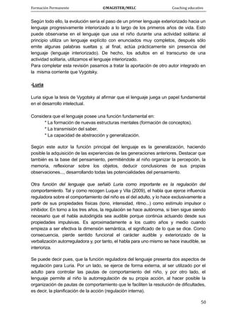 Formación Permanente                                        ©MAGISTER/MELC                                           Coaching educativo 
 
  50
Según todo ello, la evolución sería el paso de un primer lenguaje exteriorizado hacia un
lenguaje progresivamente interiorizado a lo largo de los primeros años de vida. Esto
puede observarse en el lenguaje que usa el niño durante una actividad solitaria: al
principio utiliza un lenguaje explícito con enunciados muy completos, después sólo
emite algunas palabras sueltas y, al final, actúa prácticamente sin presencia del
lenguaje (lenguaje interiorizado). De hecho, los adultos en el transcurso de una
actividad solitaria, utilizamos el lenguaje interiorizado.
Para completar esta revisión pasamos a tratar la aportación de otro autor integrado en
la misma corriente que Vygotsky.
-Luria
Luria sigue la tesis de Vygotsky al afirmar que el lenguaje juega un papel fundamental
en el desarrollo intelectual.
Considera que el lenguaje posee una función fundamental en:
* La formación de nuevas estructuras mentales (formación de conceptos).
* La transmisión del saber.
* La capacidad de abstracción y generalización.
Según este autor la función principal del lenguaje es la generalización, haciendo
posible la adquisición de las experiencias de las generaciones anteriores. Destacar que
también es la base del pensamiento, permitiéndole al niño organizar la percepción, la
memoria, reflexionar sobre los objetos, deducir conclusiones de sus propias
observaciones..., desarrollando todas las potencialidades del pensamiento.
Otra función del lenguaje que señaló Luria como importante es la regulación del
comportamiento. Tal y como recogen Luque y Vila (2009), el habla que ejerce influencia
reguladora sobre el comportamiento del niño es el del adulto, y lo hace exclusivamente a
partir de sus propiedades físicas (tono, intensidad, ritmo...) como estímulo impulsor o
inhibidor. En torno a los tres años, la regulación se hace autónoma, si bien sigue siendo
necesario que el habla autodirigida sea audible porque continúa actuando desde sus
propiedades impulsivas. Es aproximadamente a los cuatro años y medio cuando
empieza a ser efectiva la dimensión semántica, el significado de lo que se dice. Como
consecuencia, pierde sentido funcional el carácter audible y exteriorizado de la
verbalización autorreguladora y, por tanto, el habla para uno mismo se hace inaudible, se
interioriza.
Se puede decir pues, que la función reguladora del lenguaje presenta dos aspectos de
regulación para Luria. Por un lado, se ejerce de forma externa, al ser utilizado por el
adulto para controlar las pautas de comportamiento del niño, y por otro lado, el
lenguaje permite al niño la autorregulación de su propia acción, al hacer posible la
organización de pautas de comportamiento que le faciliten la resolución de dificultades,
es decir, la planificación de la acción (regulación interna).
 