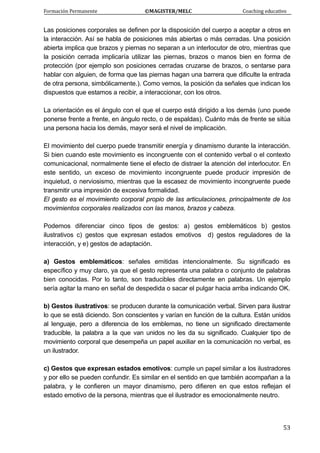 Formación Permanente                                        ©MAGISTER/MELC                                           Coaching educativo 
 
  53
Las posiciones corporales se definen por la disposición del cuerpo a aceptar a otros en
la interacción. Así se habla de posiciones más abiertas o más cerradas. Una posición
abierta implica que brazos y piernas no separan a un interlocutor de otro, mientras que
la posición cerrada implicaría utilizar las piernas, brazos o manos bien en forma de
protección (por ejemplo son posiciones cerradas cruzarse de brazos, o sentarse para
hablar con alguien, de forma que las piernas hagan una barrera que dificulte la entrada
de otra persona, simbólicamente.). Como vemos, la posición da señales que indican los
dispuestos que estamos a recibir, a interaccionar, con los otros.
La orientación es el ángulo con el que el cuerpo está dirigido a los demás (uno puede
ponerse frente a frente, en ángulo recto, o de espaldas). Cuánto más de frente se sitúa
una persona hacia los demás, mayor será el nivel de implicación.
El movimiento del cuerpo puede transmitir energía y dinamismo durante la interacción.
Si bien cuando este movimiento es incongruente con el contenido verbal o el contexto
comunicacional, normalmente tiene el efecto de distraer la atención del interlocutor. En
este sentido, un exceso de movimiento incongruente puede producir impresión de
inquietud, o nerviosismo, mientras que la escasez de movimiento incongruente puede
transmitir una impresión de excesiva formalidad.
El gesto es el movimiento corporal propio de las articulaciones, principalmente de los
movimientos corporales realizados con las manos, brazos y cabeza.
Podemos diferenciar cinco tipos de gestos: a) gestos emblemáticos b) gestos
ilustrativos c) gestos que expresan estados emotivos d) gestos reguladores de la
interacción, y e) gestos de adaptación.
a) Gestos emblemáticos: señales emitidas intencionalmente. Su significado es
específico y muy claro, ya que el gesto representa una palabra o conjunto de palabras
bien conocidas. Por lo tanto, son traducibles directamente en palabras. Un ejemplo
sería agitar la mano en señal de despedida o sacar el pulgar hacia arriba indicando OK.
b) Gestos ilustrativos: se producen durante la comunicación verbal. Sirven para ilustrar
lo que se está diciendo. Son conscientes y varían en función de la cultura. Están unidos
al lenguaje, pero a diferencia de los emblemas, no tiene un significado directamente
traducible, la palabra a la que van unidos no les da su significado. Cualquier tipo de
movimiento corporal que desempeña un papel auxiliar en la comunicación no verbal, es
un ilustrador.
c) Gestos que expresan estados emotivos: cumple un papel similar a los ilustradores
y por ello se pueden confundir. Es similar en el sentido en que también acompañan a la
palabra, y le confieren un mayor dinamismo, pero difieren en que estos reflejan el
estado emotivo de la persona, mientras que el ilustrador es emocionalmente neutro.
 