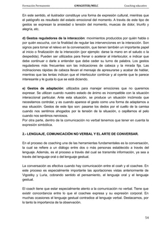 Formación Permanente                                        ©MAGISTER/MELC                                           Coaching educativo 
 
  54
En este sentido, el ilustrador constituye una forma de expresión cultural, mientras que
el patógrafo es resultado del estado emocional del momento. A través de este tipo de
gestos se expresan la ansiedad o tensión del momento, muecas de dolor, triunfo y
alegría, etc.
d) Gestos reguladores de la interacción: movimientos producidos por quién habla o
por quién escucha, con la finalidad de regular las intervenciones en la interacción. Son
signos para tomar el relevo en la conversación, que tienen también un importante papel
al inicio o finalización de la interacción (por ejemplo: darse la mano en el saludo o la
despedida). Pueden ser utilizados para frenar o acelerar al interlocutor, e indicar que
debe continuar o darle a entender que debe ceder su turno de palabra. Los gestos
reguladores más frecuentes son las indicaciones de cabeza y la mirada fija. Las
inclinaciones rápidas de cabeza llevan el mensaje de apresurarse y acabar de hablar,
mientras que las lentas indican que el interlocutor continúe y al oyente que le parece
interesante y le gusta lo que se está diciendo.
e) Gestos de adaptación: utilizados para manejar emociones que no queremos
expresar. Se utilizan cuando nuestro estado de ánimo es incompatible con la situación
interaccional particular. Ante esta situación, se produce un situación incómoda que
necesitamos controlar, y es cuando aparece el gesto como una forma de adaptarnos a
esa situación. Gestos de este tipo son: pasarse los dedos por el cuello de la camisa
cuando nos sentimos ahogados por la tensión de la situación, o cepillarnos el pelo
cuando nos sentimos nerviosos.
Por otra parte, dentro de la comunicación no verbal tenemos que tener en cuenta la
expresión simbólica.
2.- LENGUAJE, COMUNICACIÓN NO VERBAL Y EL ARTE DE CONVERSAR.
En el proceso de coaching una de las herramientas fundamentales es la conversación,
la cual se refiere a un diálogo entre dos o más personas establecido a través del
lenguaje. Además, es el proceso a través del cual se transmite información, ya sea a
través del lenguaje oral o del lenguaje gestual.
La conversación es efectiva cuando hay comunicación entre el coah y el coachee. En
este proceso es especialmente importante las aportaciones vistas anteriormente de
Vigostky y Luria, cobrando sentido el pensamiento, el lenguaje oral y el lenguaje
gestual.
El coach tiene que estar especialmente atento a la comunicación no verbal. Tiene que
existir concordancia entre lo que el coachee expresa y su expresión corporal. En
muchas ocasiones el lenguaje gestual contradice al lenguaje verbal. Destacamos, por
lo tanto la importancia de la observación.
 