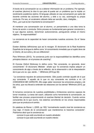 Formación Permanente                                        ©MAGISTER/MELC                                           Coaching educativo 
 
  55
A través de la conversación se va a obtener información de un problema. Por ejemplo:
el coachee (alumno) le dice lo que para él puede ser un problema que le impide un
rendimiento académico óptimo. El lenguaje utilizado en esa conversación por parte del
docente controla las acciones del alumno, y éste a su vez, autorregula su propia
conducta. Por eso, el vocabulario utilizado debe ser sencillo, claro, inteligible…
Pero, ¿por qué es tan importante la conversación?
Al mantener una conversación con el alumno, un pensamiento o una idea toma la
forma de acción o conducta. Dicho proceso es fundamental para generar conciencia o,
lo que algunos autores, denominan autoconciencia, persiguiendo ambas el mismo
objetivo, “la responsabilidad”.
La conciencia es la capacidad de hacer conscientes nuestras acciones. Es el “darse
cuenta”.
Existen distintas definiciones que así lo recogen. El diccionario de la Real Academia
Española de la lengua lo define como “el conocimiento inmediato que el sujeto tiene de
sí mismo, de sus actos y de sus reflexiones”.
Para Whitmore (2012), “la conciencia junto con la responsabilidad los identifica como
principios básicos en el proceso de coaching”.
El Concise Oxford Dictionary lo define como “Ser consciente, no ignorante, tener
conocimiento”. El diccionario Webster añade que “la conciencia implica adquirir un
conocimiento de algo a través de la reflexión, de la observación o de la interpretación
de lo que uno ve, oye, siente…”. Whitmore (2012,pp 50).
“La conciencia requiere de autoconocimiento. Sólo puedo controlar aquello de lo que
soy consciente. Y aquello de lo que no soy consciente me controla a mí. LA
CONCIENCIA ME CAPACITA. Ello exige saber reconocer las emociones propias y de
los otros, que nos llevará a entender las relaciones con los demás” Whitmore (2012, pp
50).
Si tomamos conciencia de nuestras posibilidades y limitaciones seremos capaces de
tomar iniciativas. La tarea del coach, utilizando como herramienta la conversación, es
facilitar ese proceso proporcionando al coachee libertad de decisión. Cuando somos
conscientes de lo que ocurre, nos estamos convirtiendo en los únicos responsables
para que se produzca el cambio.
En palabras de Ravier, L (2005, pp 182) “normalmente nuestro nivel de conciencia es
muy bajo. A través de la conversación que mantenemos la hacemos consciente”.
Podríamos decir que la conciencia es:
-conocer lo que está ocurriendo en nuestro alrededor.
-conocer lo que está ocurriendo en nuestro interior.
 
