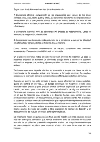 Formación Permanente                                        ©MAGISTER/MELC                                           Coaching educativo 
 
  56
Según Juan José Alonso existen tres tipos de conciencia:
1.-Conciencia objetiva: comprensión de las impresiones que vienen de los cinco
sentidos (vista, oído, tacto, gusto y olfato). La conciencia transforma las impresiones en
sensaciones. Es la que permite darnos cuenta del mundo exterior (el arco iris no
tendría colores si no fuera porque tenemos un ojo que permite verlo, si no serían sólo
vibraciones).
2.-Conciencia subjetiva: nivel de conciencia del proceso de razonamiento. Utiliza la
memoria, la imaginación y la voluntad.
3.-Inconsciente: son los niveles más profundos de la conciencia y que por su dificultad
en retomarlos y comprenderlos se le llama de esa manera.
Como hemos planteado anteriormente, al hacerlo consciente nos sentimos
responsables. Es una responsabilidad real, no impuesta.
En el arte de conversar radica el éxito de un buen proceso de coaching. La base la
podemos encontrar al mantener un adecuado diálogo entre el coach y el coachee
utilizando el lenguaje oral, un lenguaje comprensible con conocimientos comunes para
ambos.
Tendremos que estar especial atentos no solamente a lo que nos dicen, de ahí la
importancia de la escucha activa, sino también al lenguaje corporal. En muchas
ocasiones, la expresión corporal contradice lo que el lenguaje verbal nos comunica.
Cuando un alumno nos pide consejo o ayuda, quiere alcanzar las metas soñadas,
quiere un cambio en su vida,… El diálogo constituye un magnífico recurso para
explicitar ideas previas y para producir ciertos conflictos cognitivos que generan un
cambio, así como para comprobar el grado de asimilación de algunos contenidos.
Tenemos que promover una actitud de descubrimiento en coachee. En el momento
en el que le hacemos una pregunta y le dejamos tiempo para pensar, se está
produciendo un cambio, un descubrimiento, que pasa a ser consciente. Así, el diálogo
lo podemos plantear como una conversación que se produce entre personas que van
exponiendo de manera alternativa sus ideas. Constituye un excelente procedimiento
para aprender, en la que ambos presentan conocimientos en común al referirse al
mismo asunto. Se hace así posible la libre expresión, la libertad de decisión y el
descubrimiento de nuevas creencias para lograr objetivos.
Es importante hacer preguntas con un final abierto, repetir con otras palabras lo que
nos han dicho para demostrar que hemos entendido. Esto se convierte en escuchar
más allá de las palabras, queriendo comprender al otro. Las preguntas no tienen que
ser para proponer, es decir, para exponer al otro, sino que tienen que ser para
indagar.
 
