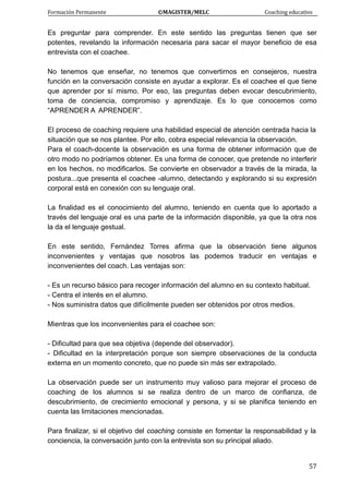 Formación Permanente                                        ©MAGISTER/MELC                                           Coaching educativo 
 
  57
Es preguntar para comprender. En este sentido las preguntas tienen que ser
potentes, revelando la información necesaria para sacar el mayor beneficio de esa
entrevista con el coachee.
No tenemos que enseñar, no tenemos que convertirnos en consejeros, nuestra
función en la conversación consiste en ayudar a explorar. Es el coachee el que tiene
que aprender por sí mismo. Por eso, las preguntas deben evocar descubrimiento,
toma de conciencia, compromiso y aprendizaje. Es lo que conocemos como
“APRENDER A APRENDER”.
El proceso de coaching requiere una habilidad especial de atención centrada hacia la
situación que se nos plantee. Por ello, cobra especial relevancia la observación.
Para el coach-docente la observación es una forma de obtener información que de
otro modo no podríamos obtener. Es una forma de conocer, que pretende no interferir
en los hechos, no modificarlos. Se convierte en observador a través de la mirada, la
postura...que presenta el coachee -alumno, detectando y explorando si su expresión
corporal está en conexión con su lenguaje oral.
La finalidad es el conocimiento del alumno, teniendo en cuenta que lo aportado a
través del lenguaje oral es una parte de la información disponible, ya que la otra nos
la da el lenguaje gestual.
En este sentido, Fernández Torres afirma que la observación tiene algunos
inconvenientes y ventajas que nosotros las podemos traducir en ventajas e
inconvenientes del coach. Las ventajas son:
- Es un recurso básico para recoger información del alumno en su contexto habitual.
- Centra el interés en el alumno.
- Nos suministra datos que difícilmente pueden ser obtenidos por otros medios.
Mientras que los inconvenientes para el coachee son:
- Dificultad para que sea objetiva (depende del observador).
- Dificultad en la interpretación porque son siempre observaciones de la conducta
externa en un momento concreto, que no puede sin más ser extrapolado.
La observación puede ser un instrumento muy valioso para mejorar el proceso de
coaching de los alumnos si se realiza dentro de un marco de confianza, de
descubrimiento, de crecimiento emocional y persona, y si se planifica teniendo en
cuenta las limitaciones mencionadas.
Para finalizar, si el objetivo del coaching consiste en fomentar la responsabilidad y la
conciencia, la conversación junto con la entrevista son su principal aliado.
 