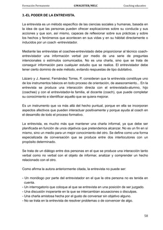 Formación Permanente                                        ©MAGISTER/MELC                                           Coaching educativo 
 
  58
3.-EL PODER DE LA ENTREVISTA.
La entrevista es un método específico de las ciencias sociales y humanas, basada en
la idea de que las personas pueden ofrecer explicaciones sobre su conducta y sus
acciones y que son, así mismo, capaces de reflexionar sobre sus prácticas y sobre
los hechos y fenómenos que acontecen en sus vidas y en su hábitat directamente o
inducidos por un coach -entrevistador.
Mediante las entrevistas el coachee-entrevistado debe proporcionar al técnico coach-
entrevistador una información verbal por medio de una serie de preguntas
intencionales o estímulos comunicados. No es una charla, sino que se trata de
conseguir información para cualquier estudio que se realice. El entrevistador debe
tener cierto dominio de este método, evitando respuestas de tipo dubitativo.
Lázaro y J. Asensi; Fernández Torres, P, consideran que la entrevista constituye uno
de los instrumentos básicos en todo proceso de orientación, de asesoramiento... En la
entrevista se produce una interacción directa con el entrevistado-alumno, hijo
(coachee) y con el entrevistador-la familia, el docente (coach), que puede completar
su conocimiento e identificar aquello que se quiera mejorar.
Es un instrumento que va más allá del hecho puntual, porque en ella se incorporan
aspectos afectivos que pueden interactuar positivamente y porque ayuda al coach en
el desarrollo de todo el proceso formativo.
La entrevista, es mucho más que mantener una charla informal, ya que debe ser
planificada en función de unos objetivos que pretendemos alcanzar. No es un fin en sí
mismo, sino un medio para un mejor conocimiento del otro. Se define como una forma
especializada de conversación que se produce entre dos interlocutores con un
propósito determinado.
Se trata de un diálogo entre dos personas en el que se produce una interacción tanto
verbal como no verbal con el objeto de informar, analizar y comprender un hecho
relacionado con el otro.
Como afirma la autora anteriormente citada, la entrevista no puede ser:
- Un monólogo por parte del entrevistador en el que la otra persona no es tenida en
cuenta.
- Un interrogatorio que coloque al que se entrevista en una posición de ser juzgado.
- Una discusión inoperante en la que se intercambian acusaciones o disculpas.
- Una charla amistosa hecha por el gusto de conversar sin objetivo alguno.
- No se trata en la entrevista de resolver problemas o de convencer de algo.
 