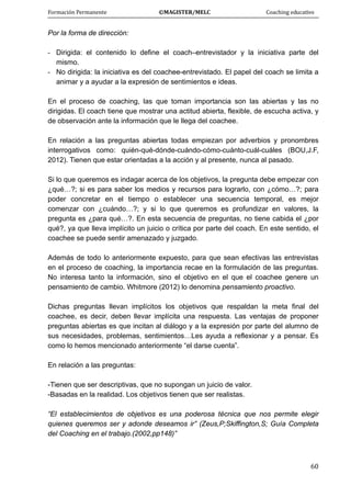 Formación Permanente                                        ©MAGISTER/MELC                                           Coaching educativo 
 
  60
Por la forma de dirección:
- Dirigida: el contenido lo define el coach–entrevistador y la iniciativa parte del
mismo.
- No dirigida: la iniciativa es del coachee-entrevistado. El papel del coach se limita a
animar y a ayudar a la expresión de sentimientos e ideas.
En el proceso de coaching, las que toman importancia son las abiertas y las no
dirigidas. El coach tiene que mostrar una actitud abierta, flexible, de escucha activa, y
de observación ante la información que le llega del coachee.
En relación a las preguntas abiertas todas empiezan por adverbios y pronombres
interrogativos como: quién-qué-dónde-cuándo-cómo-cuánto-cuál-cuáles (BOU,J.F,
2012). Tienen que estar orientadas a la acción y al presente, nunca al pasado.
Si lo que queremos es indagar acerca de los objetivos, la pregunta debe empezar con
¿qué…?; si es para saber los medios y recursos para lograrlo, con ¿cómo…?; para
poder concretar en el tiempo o establecer una secuencia temporal, es mejor
comenzar con ¿cuándo…?; y si lo que queremos es profundizar en valores, la
pregunta es ¿para qué…?. En esta secuencia de preguntas, no tiene cabida el ¿por
qué?, ya que lleva implícito un juicio o crítica por parte del coach. En este sentido, el
coachee se puede sentir amenazado y juzgado.
Además de todo lo anteriormente expuesto, para que sean efectivas las entrevistas
en el proceso de coaching, la importancia recae en la formulación de las preguntas.
No interesa tanto la información, sino el objetivo en el que el coachee genere un
pensamiento de cambio. Whitmore (2012) lo denomina pensamiento proactivo.
Dichas preguntas llevan implícitos los objetivos que respaldan la meta final del
coachee, es decir, deben llevar implícita una respuesta. Las ventajas de proponer
preguntas abiertas es que incitan al diálogo y a la expresión por parte del alumno de
sus necesidades, problemas, sentimientos…Les ayuda a reflexionar y a pensar. Es
como lo hemos mencionado anteriormente “el darse cuenta”.
En relación a las preguntas:
-Tienen que ser descriptivas, que no supongan un juicio de valor.
-Basadas en la realidad. Los objetivos tienen que ser realistas.
“El establecimientos de objetivos es una poderosa técnica que nos permite elegir
quienes queremos ser y adonde deseamos ir” (Zeus,P;Skiffington,S; Guía Completa
del Coaching en el trabajo.(2002,pp148)”
 