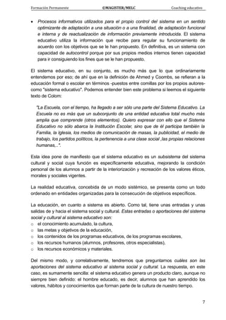 Formación Permanente                                        ©MAGISTER/MELC                                           Coaching educativo 
 
  7
• Procesos informativos utilizados para el propio control del sistema en un sentido
optimizante de adaptación a una situación o a una finalidad, de adaptación funcional
e interna y de reactualización de información previamente introducida. El sistema
educativo utiliza la información que recibe para regular su funcionamiento de
acuerdo con los objetivos que se le han propuesto. En definitiva, es un sistema con
capacidad de autocontrol porque por sus propios medios internos tienen capacidad
para ir consiguiendo los fines que se le han propuesto.
El sistema educativo, en su conjunto, es mucho más que lo que ordinariamente
entendemos por eso; de ahí que en la definición de Ahmed y Coombs, se refieran a la
educación formal o escolar en términos -puestos entre comillas por los propios autores-
como "sistema educativo". Podemos entender bien este problema si leemos el siguiente
texto de Colom:
"La Escuela, con el tiempo, ha llegado a ser sólo una parte del Sistema Educativo. La
Escuela no es más que un subconjunto de una entidad educativa total mucho más
amplia que comprende (otros elementos). Quiero expresar con ello que el Sistema
Educativo no sólo abarca la Institución Escolar, sino que de él participa también la
Familia, la Iglesia, los medios de comunicación de masas, la publicidad, el medio de
trabajo, los partidos políticos, la pertenencia a una clase social ,las propias relaciones
humanas,..".
Esta idea pone de manifiesto que el sistema educativo es un subsistema del sistema
cultural y social cuya función es específicamente educativa, mejorando la condición
personal de los alumnos a partir de la interiorización y recreación de los valores éticos,
morales y sociales vigentes.
La realidad educativa, concebida de un modo sistémico, se presenta como un todo
ordenado en entidades organizadas para la consecución de objetivos específicos.
La educación, en cuanto a sistema es abierto. Como tal, tiene unas entradas y unas
salidas de y hacia el sistema social y cultural. Estas entradas o aportaciones del sistema
social y cultural al sistema educativo son:
o el conocimiento acumulado, la cultura,
o las metas y objetivos de la educación,
o los contenidos de los programas educativos, de los programas escolares,
o los recursos humanos (alumnos, profesores, otros especialistas),
o los recursos económicos y materiales.
Del mismo modo, y correlativamente, tendremos que preguntarnos cuáles son las
aportaciones del sistema educativo al sistema social y cultural. La respuesta, en este
caso, es sumamente sencilla: el sistema educativo genera un producto claro, aunque no
siempre bien definido: el hombre educado, es decir, alumnos que han aprendido los
valores, hábitos y conocimientos que forman parte de la cultura de nuestro tiempo.
 