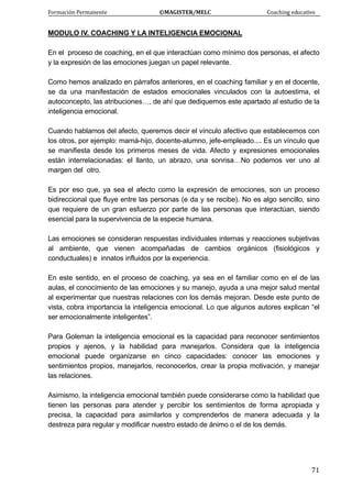 Formación Permanente                                        ©MAGISTER/MELC                                           Coaching educativo 
 
  71
MODULO IV. COACHING Y LA INTELIGENCIA EMOCIONAL
En el proceso de coaching, en el que interactúan como mínimo dos personas, el afecto
y la expresión de las emociones juegan un papel relevante.
Como hemos analizado en párrafos anteriores, en el coaching familiar y en el docente,
se da una manifestación de estados emocionales vinculados con la autoestima, el
autoconcepto, las atribuciones…, de ahí que dediquemos este apartado al estudio de la
inteligencia emocional.
Cuando hablamos del afecto, queremos decir el vínculo afectivo que establecemos con
los otros, por ejemplo: mamá-hijo, docente-alumno, jefe-empleado.... Es un vínculo que
se manifiesta desde los primeros meses de vida. Afecto y expresiones emocionales
están interrelacionadas: el llanto, un abrazo, una sonrisa…No podemos ver uno al
margen del otro.
Es por eso que, ya sea el afecto como la expresión de emociones, son un proceso
bidireccional que fluye entre las personas (e da y se recibe). No es algo sencillo, sino
que requiere de un gran esfuerzo por parte de las personas que interactúan, siendo
esencial para la supervivencia de la especie humana.
Las emociones se consideran respuestas individuales internas y reacciones subjetivas
al ambiente, que vienen acompañadas de cambios orgánicos (fisiológicos y
conductuales) e innatos influidos por la experiencia.
En este sentido, en el proceso de coaching, ya sea en el familiar como en el de las
aulas, el conocimiento de las emociones y su manejo, ayuda a una mejor salud mental
al experimentar que nuestras relaciones con los demás mejoran. Desde este punto de
vista, cobra importancia la inteligencia emocional. Lo que algunos autores explican “el
ser emocionalmente inteligentes”.
Para Goleman la inteligencia emocional es la capacidad para reconocer sentimientos
propios y ajenos, y la habilidad para manejarlos. Considera que la inteligencia
emocional puede organizarse en cinco capacidades: conocer las emociones y
sentimientos propios, manejarlos, reconocerlos, crear la propia motivación, y manejar
las relaciones.
Asimismo, la inteligencia emocional también puede considerarse como la habilidad que
tienen las personas para atender y percibir los sentimientos de forma apropiada y
precisa, la capacidad para asimilarlos y comprenderlos de manera adecuada y la
destreza para regular y modificar nuestro estado de ánimo o el de los demás.
 