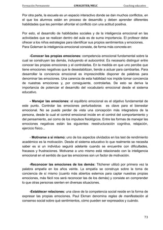 Formación Permanente                                        ©MAGISTER/MELC                                           Coaching educativo 
 
  73
Por otra parte, la escuela es un espacio interactivo donde se dan muchos conflictos, en
el que los alumnos están en proceso de desarrollo y deben aprender diferentes
habilidades que les permitan afrontar el conflicto con una actitud positiva.
Por esto, el desarrollo de habilidades sociales y de la inteligencia emocional en las
actividades que se realizan dentro del aula es de suma importancia. El profesor debe
ofrecer a los niños estrategias para identificar sus propios sentimientos y emociones.
Para Goleman la inteligencia emocional consiste, de forma más concreta en:
-Conocer las propias emociones: competencia emocional fundamental sobre la
cual se construyen las demás, incluyendo el autocontrol. Es necesario distinguir entre
conocer las propias emociones y el controlarlas. En la medida en que uno percibe que
tiene emociones negativas que le desestabilizan, tiende a actuar para cambiarlas. Para
desarrollar la conciencia emocional es imprescindible disponer de palabras para
denominar las emociones. Una carencia de esta habilidad nos impide tomar conciencia
de nuestras emociones y, por consiguiente, controlarlas. De esto se deriva la
importancia de potenciar el desarrollo del vocabulario emocional desde el sistema
educativo.
- Manejar las emociones: el equilibrio emocional es el objetivo fundamental de
este punto. Controlar las emociones perturbadoras es clave para el bienestar
emocional. No se puede perder de vista una concepción más integradora de la
persona, desde la cual el control emocional incide en el control del comportamiento y
del pensamiento, así como de los impulsos fisiológicos. Entre las formas de manejar las
emociones negativas están las siguientes: reestructuración cognitiva, relajación,
ejercicio físico...
- Motivarse a sí mismo: uno de los aspectos olvidados en los test de rendimiento
académico es la motivación. Desde el sistema educativo lo que realmente se necesita
saber es si un individuo seguirá adelante cuando se encuentre con dificultades,
fracasos y frustraciones. Motivarse a uno mismo está relacionado con la inteligencia
emocional en el sentido de que las emociones son un factor de motivación.
-Reconocer las emociones de los demás: Titchener utilizó por primera vez la
palabra empatía en los años veinte. La empatía se construye sobre la toma de
conciencia de sí mismo (cuanto más abiertos estemos para captar nuestras propias
emociones, más fácil nos será reconocer las de los demás) y consiste en comprender
lo que otras personas sienten en diversas situaciones.
-Establecer relaciones: una clave de la competencia social reside en la forma de
expresar las propias emociones. Paul Ekman denomina reglas de manifestación al
consenso social sobre qué sentimientos, cómo pueden ser expresados y cuándo.
 