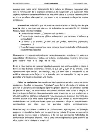 Formación Permanente                                        ©MAGISTER/MELC                                           Coaching educativo 
 
  74
Aunque estas reglas varían dependiendo de la cultura, las básicas y más universales
son: la minimización de la expresión emocional, la exageración y la sustitución. Otro
aspecto importante del establecimiento de relaciones desde el punto de vista emocional
es el que se refiere a la capacidad que tenemos las personas de contagiar las propias
emociones.
-Autoestima: valoración que hacemos de nosotros mismos. No significa lo que
uno es, sino lo que uno cree que es. La autoestima se corresponde con distintas
facetas, todas ellas relacionadas:
Las relaciones sociales: ¿Cómo nos ven los demás?
El aprendizaje y destrezas: ¿Cómo valoramos lo que hacemos, el esfuerzo y
su resultado?
La familia y el entorno: ¿Cómo nos ven padres, hermanos, profesores,
compañeros...?
Y con la imagen corporal que cada persona tiene interiorizada: si físicamente
nos sentimos afectados.
Una persona con una alta autoestima es capaz de quererse y aceptarse con todas sus
capacidades y limitaciones, y estará, por lo tanto, predispuesta a mejorar y perseverar
para superar retos a lo largo de la vida. .
Es en la niñez cuando se va desarrollando el concepto que uno tiene sobre sí mismo a
través de las diversas experiencias vividas, lo que ven y oyen en su entorno, y las
oportunidades que reciben. Sin embargo, hay que decir que la autoestima no es
estática, sino que se va forjando en la infancia, pero es susceptible de mejorar para
posibilitar una mayor confianza en uno mismo.
-Toma de decisiones: las emociones son importantes en el momento de tomar
decisiones. Aquellas consideradas “negativas” como la ira, el miedo o la tristeza se
generan al valorar una dificultad para lograr los propios objetivos. Sin embargo, cuando
se percibe el logro, se experimentan emociones positivas tales como la alegría, el
humor o la propia felicidad. Son precisamente estas emociones las que predisponen a
afrontar una tarea, aportando entusiasmo y una disposición a la acción. Conviene, por
lo tanto, educar a los niños desde el principio para que valoren su estado emocional
cuando tienen que decidir qué hacer y para que vean cómo influye en sus decisiones,
cambiándolas por otras que les permitan mejorar emocionalmente.
Una idea muy difundida es considerar los conflictos como algo negativo. Sin embargo,
podemos contemplarlos desde otra perspectiva muy distinta. Es mejor aprovecharlos
para aportar nuevas ideas y soluciones, a la vez que ejercitamos habilidades de
comprensión emocional, empatía... Por lo tanto son una oportunidad para aprender de
ellos y potenciar la inteligencia emocional.
 