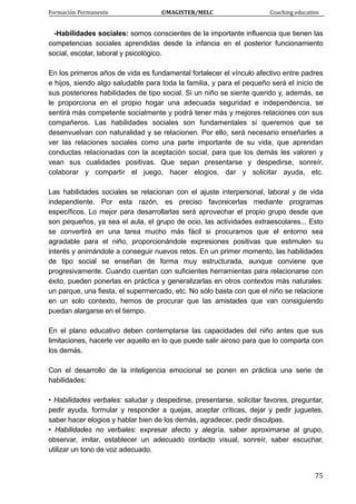 Formación Permanente                                        ©MAGISTER/MELC                                           Coaching educativo 
 
  75
-Habilidades sociales: somos conscientes de la importante influencia que tienen las
competencias sociales aprendidas desde la infancia en el posterior funcionamiento
social, escolar, laboral y psicológico.
En los primeros años de vida es fundamental fortalecer el vínculo afectivo entre padres
e hijos, siendo algo saludable para toda la familia, y para el pequeño será el inicio de
sus posteriores habilidades de tipo social. Si un niño se siente querido y, además, se
le proporciona en el propio hogar una adecuada seguridad e independencia, se
sentirá más competente socialmente y podrá tener más y mejores relaciones con sus
compañeros. Las habilidades sociales son fundamentales si queremos que se
desenvuelvan con naturalidad y se relacionen. Por ello, será necesario enseñarles a
ver las relaciones sociales como una parte importante de su vida, que aprendan
conductas relacionadas con la aceptación social, para que los demás les valoren y
vean sus cualidades positivas. Que sepan presentarse y despedirse, sonreír,
colaborar y compartir el juego, hacer elogios, dar y solicitar ayuda, etc.
Las habilidades sociales se relacionan con el ajuste interpersonal, laboral y de vida
independiente. Por esta razón, es preciso favorecerlas mediante programas
específicos. Lo mejor para desarrollarlas será aprovechar el propio grupo desde que
son pequeños, ya sea el aula, el grupo de ocio, las actividades extraescolares... Esto
se convertirá en una tarea mucho más fácil si procuramos que el entorno sea
agradable para el niño, proporcionándole expresiones positivas que estimulen su
interés y animándole a conseguir nuevos retos. En un primer momento, las habilidades
de tipo social se enseñan de forma muy estructurada, aunque conviene que
progresivamente. Cuando cuentan con suficientes herramientas para relacionarse con
éxito, pueden ponerlas en práctica y generalizarlas en otros contextos más naturales:
un parque, una fiesta, el supermercado, etc. No sólo basta con que el niño se relacione
en un solo contexto, hemos de procurar que las amistades que van consiguiendo
puedan alargarse en el tiempo.
En el plano educativo deben contemplarse las capacidades del niño antes que sus
limitaciones, hacerle ver aquello en lo que puede salir airoso para que lo comparta con
los demás.
Con el desarrollo de la inteligencia emocional se ponen en práctica una serie de
habilidades:
• Habilidades verbales: saludar y despedirse, presentarse, solicitar favores, preguntar,
pedir ayuda, formular y responder a quejas, aceptar críticas, dejar y pedir juguetes,
saber hacer elogios y hablar bien de los demás, agradecer, pedir disculpas.
• Habilidades no verbales: expresar afecto y alegría, saber aproximarse al grupo,
observar, imitar, establecer un adecuado contacto visual, sonreír, saber escuchar,
utilizar un tono de voz adecuado.
 