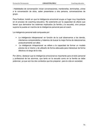 Formación Permanente                                        ©MAGISTER/MELC                                           Coaching educativo 
 
  76
• Habilidades de conversación: iniciar conversaciones, mantenerlas, terminarlas, unirse
a la conversación de otros, saber presentarse a otra persona, conversaciones de
grupo.
Para finalizar, insistir en que la inteligencia emocional ocupa un lugar muy importante
en el proceso de coaching educativo. No solamente por la capacidad de afecto que
tienen que demostrar los sistemas implicados (la familia y la escuela), sino porque
supone la puesta en marcha de la inteligencia personal para el coach.
La inteligencia personal está compuesta por:
La inteligencia interpersonal: en función de la cual observamos a los demás,
intentamos comprenderlos y tratamos de buscar la mejor forma de relacionarnos
productivamente con ellos.
La inteligencia intrapersonal: se refiere a la capacidad de formar un modelo
preciso de sí mismo y de utilizarlo de forma adecuada para interactuar de forma
efectiva a lo largo de la vida.
Por último, destacar que la inteligencia emocional es importante para el éxito personal
y profesional de los alumnos, que tanto en la escuela como en la familia se debe
potenciar, ya que son los dos contextos que los preparan para la vida en sociedad.
 